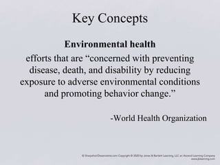 Key Concepts
Environmental health
efforts that are “concerned with preventing
disease, death, and disability by reducing
exposure to adverse environmental conditions
and promoting behavior change.”
-World Health Organization
 
