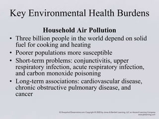 Key Environmental Health Burdens
Household Air Pollution
• Three billion people in the world depend on solid
fuel for cooking and heating
• Poorer populations more susceptible
• Short-term problems: conjunctivitis, upper
respiratory infection, acute respiratory infection,
and carbon monoxide poisoning
• Long-term associations: cardiovascular disease,
chronic obstructive pulmonary disease, and
cancer
 