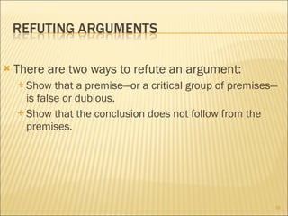  There are two ways to refute an argument:
 Show that a premise—or a critical group of premises—
is false or dubious.
 Show that the conclusion does not follow from the
premises.
18
 