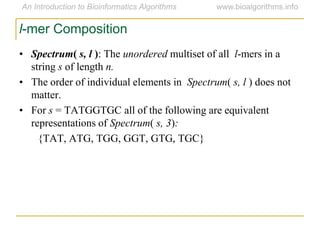 l-mer Composition
• Spectrum( s, l ): The unordered multiset of all l-mers in a
string s of length n.
• The order of individual elements in Spectrum( s, l ) does not
matter.
• For s = TATGGTGC all of the following are equivalent
representations of Spectrum( s, 3):
{TAT, ATG, TGG, GGT, GTG, TGC}
 