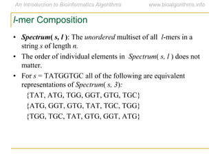 l-mer Composition
• Spectrum( s, l ): The unordered multiset of all l-mers in a
string s of length n.
• The order of individual elements in Spectrum( s, l ) does not
matter.
• For s = TATGGTGC all of the following are equivalent
representations of Spectrum( s, 3):
{TAT, ATG, TGG, GGT, GTG, TGC}
{ATG, GGT, GTG, TAT, TGC, TGG}
{TGG, TGC, TAT, GTG, GGT, ATG}
 