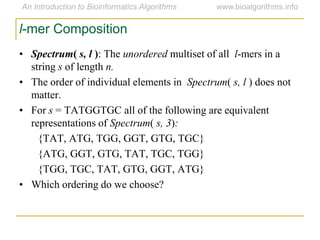 l-mer Composition
• Spectrum( s, l ): The unordered multiset of all l-mers in a
string s of length n.
• The order of individual elements in Spectrum( s, l ) does not
matter.
• For s = TATGGTGC all of the following are equivalent
representations of Spectrum( s, 3):
{TAT, ATG, TGG, GGT, GTG, TGC}
{ATG, GGT, GTG, TAT, TGC, TGG}
{TGG, TGC, TAT, GTG, GGT, ATG}
• Which ordering do we choose?
 