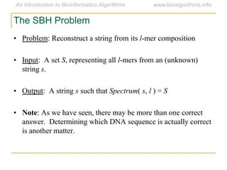 The SBH Problem
• Problem: Reconstruct a string from its l-mer composition
• Input: A set S, representing all l-mers from an (unknown)
string s.
• Output: A string s such that Spectrum( s, l ) = S
• Note: As we have seen, there may be more than one correct
answer. Determining which DNA sequence is actually correct
is another matter.
 