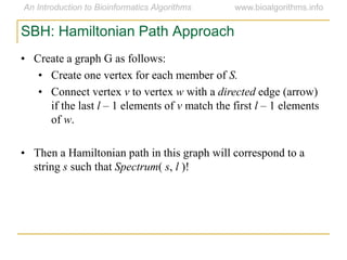 SBH: Hamiltonian Path Approach
• Create a graph G as follows:
• Create one vertex for each member of S.
• Connect vertex v to vertex w with a directed edge (arrow)
if the last l – 1 elements of v match the first l – 1 elements
of w.
• Then a Hamiltonian path in this graph will correspond to a
string s such that Spectrum( s, l )!
 