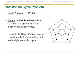 • Input: A graph G = (V, E)
• Output: A Hamiltonian cycle in
G, which is a cycle that visits
every vertex exactly once.
• Example: In 1857, William Rowan
Hamilton asked whether the graph
to the right has such a cycle.
Hamiltonian Cycle Problem
 