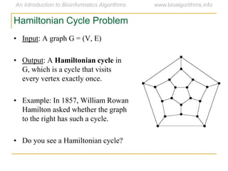 • Input: A graph G = (V, E)
• Output: A Hamiltonian cycle in
G, which is a cycle that visits
every vertex exactly once.
• Example: In 1857, William Rowan
Hamilton asked whether the graph
to the right has such a cycle.
• Do you see a Hamiltonian cycle?
Hamiltonian Cycle Problem
 