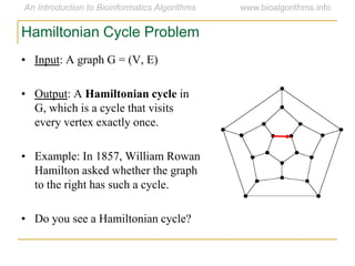 • Input: A graph G = (V, E)
• Output: A Hamiltonian cycle in
G, which is a cycle that visits
every vertex exactly once.
• Example: In 1857, William Rowan
Hamilton asked whether the graph
to the right has such a cycle.
• Do you see a Hamiltonian cycle?
Hamiltonian Cycle Problem
 