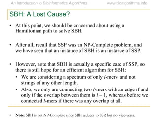 SBH: A Lost Cause?
• At this point, we should be concerned about using a
Hamiltonian path to solve SBH.
• After all, recall that SSP was an NP-Complete problem, and
we have seen that an instance of SBH is an instance of SSP.
• However, note that SBH is actually a specific case of SSP, so
there is still hope for an efficient algorithm for SBH:
• We are considering a spectrum of only l-mers, and not
strings of any other length.
• Also, we only are connecting two l-mers with an edge if and
only if the overlap between them is l – 1, whereas before we
connected l-mers if there was any overlap at all.
• Note: SBH is not NP-Complete since SBH reduces to SSP, but not vice-versa.
 