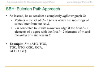 SBH: Eulerian Path Approach
• So instead, let us consider a completely different graph G:
• Vertices = the set of (l – 1)-mers which are substrings of
some l-mer from our set S.
• v is connected to w with a directed edge if the final l – 2
elements of v agree with the first l – 2 elements of w, and
the union of v and w is in S.
• Example: S = {ATG, TGG,
TGC, GTG, GGC, GCA,
GCG, CGT}.
 