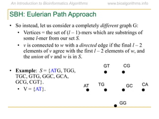 SBH: Eulerian Path Approach
• So instead, let us consider a completely different graph G:
• Vertices = the set of (l – 1)-mers which are substrings of
some l-mer from our set S.
• v is connected to w with a directed edge if the final l – 2
elements of v agree with the first l – 2 elements of w, and
the union of v and w is in S.
• Example: S = {ATG, TGG,
TGC, GTG, GGC, GCA,
GCG, CGT}.
• V = {AT}.
AT
GT CG
CAGCTG
GG
 