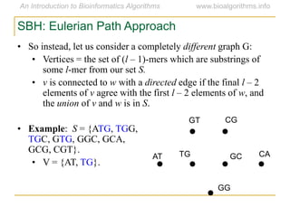 SBH: Eulerian Path Approach
• So instead, let us consider a completely different graph G:
• Vertices = the set of (l – 1)-mers which are substrings of
some l-mer from our set S.
• v is connected to w with a directed edge if the final l – 2
elements of v agree with the first l – 2 elements of w, and
the union of v and w is in S.
• Example: S = {ATG, TGG,
TGC, GTG, GGC, GCA,
GCG, CGT}.
• V = {AT, TG}.
AT
GT CG
CAGCTG
GG
 
