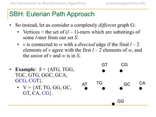 SBH: Eulerian Path Approach
• So instead, let us consider a completely different graph G:
• Vertices = the set of (l – 1)-mers which are substrings of
some l-mer from our set S.
• v is connected to w with a directed edge if the final l – 2
elements of v agree with the first l – 2 elements of w, and
the union of v and w is in S.
• Example: S = {ATG, TGG,
TGC, GTG, GGC, GCA,
GCG, CGT}.
• V = {AT, TG, GG, GC,
GT, CA, CG}.
AT
GT CG
CAGCTG
GG
 