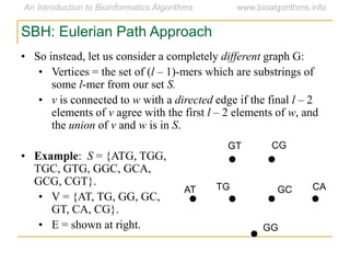 SBH: Eulerian Path Approach
• So instead, let us consider a completely different graph G:
• Vertices = the set of (l – 1)-mers which are substrings of
some l-mer from our set S.
• v is connected to w with a directed edge if the final l – 2
elements of v agree with the first l – 2 elements of w, and
the union of v and w is in S.
• Example: S = {ATG, TGG,
TGC, GTG, GGC, GCA,
GCG, CGT}.
• V = {AT, TG, GG, GC,
GT, CA, CG}.
• E = shown at right.
AT
GT CG
CAGCTG
GG
 