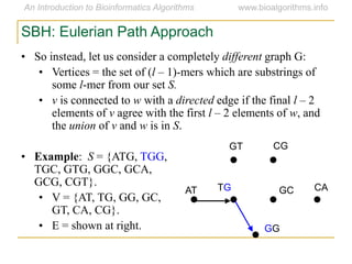 SBH: Eulerian Path Approach
• So instead, let us consider a completely different graph G:
• Vertices = the set of (l – 1)-mers which are substrings of
some l-mer from our set S.
• v is connected to w with a directed edge if the final l – 2
elements of v agree with the first l – 2 elements of w, and
the union of v and w is in S.
• Example: S = {ATG, TGG,
TGC, GTG, GGC, GCA,
GCG, CGT}.
• V = {AT, TG, GG, GC,
GT, CA, CG}.
• E = shown at right.
AT
GT CG
CAGCTG
GG
 
