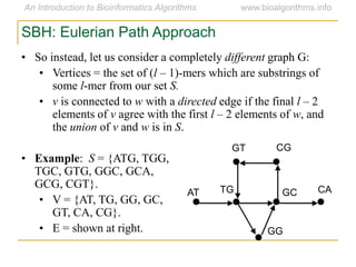SBH: Eulerian Path Approach
• So instead, let us consider a completely different graph G:
• Vertices = the set of (l – 1)-mers which are substrings of
some l-mer from our set S.
• v is connected to w with a directed edge if the final l – 2
elements of v agree with the first l – 2 elements of w, and
the union of v and w is in S.
• Example: S = {ATG, TGG,
TGC, GTG, GGC, GCA,
GCG, CGT}.
• V = {AT, TG, GG, GC,
GT, CA, CG}.
• E = shown at right.
AT
GT CG
CAGCTG
GG
 