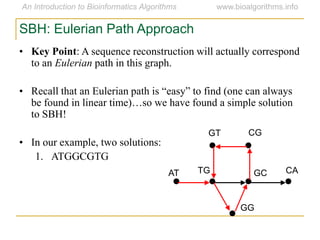 SBH: Eulerian Path Approach
• Key Point: A sequence reconstruction will actually correspond
to an Eulerian path in this graph.
• Recall that an Eulerian path is ―easy‖ to find (one can always
be found in linear time)…so we have found a simple solution
to SBH!
• In our example, two solutions:
1. ATGGCGTG
AT
GT CG
CAGCTG
GG
 