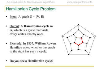 • Input: A graph G = (V, E)
• Output: A Hamiltonian cycle in
G, which is a cycle that visits
every vertex exactly once.
• Example: In 1857, William Rowan
Hamilton asked whether the graph
to the right has such a cycle.
• Do you see a Hamiltonian cycle?
Hamiltonian Cycle Problem
 