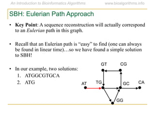 SBH: Eulerian Path Approach
• Key Point: A sequence reconstruction will actually correspond
to an Eulerian path in this graph.
• Recall that an Eulerian path is ―easy‖ to find (one can always
be found in linear time)…so we have found a simple solution
to SBH!
• In our example, two solutions:
1. ATGGCGTGCA
2. ATG AT
GT CG
CAGCTG
GG
 