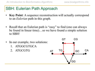 SBH: Eulerian Path Approach
• Key Point: A sequence reconstruction will actually correspond
to an Eulerian path in this graph.
• Recall that an Eulerian path is ―easy‖ to find (one can always
be found in linear time)…so we have found a simple solution
to SBH!
• In our example, two solutions:
1. ATGGCGTGCA
2. ATGCGTG AT
GT CG
CAGCTG
GG
 