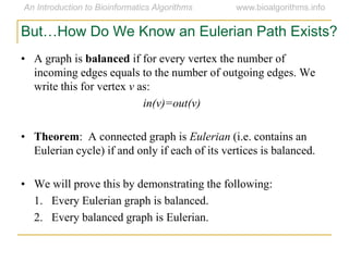 But…How Do We Know an Eulerian Path Exists?
• A graph is balanced if for every vertex the number of
incoming edges equals to the number of outgoing edges. We
write this for vertex v as:
in(v)=out(v)
• Theorem: A connected graph is Eulerian (i.e. contains an
Eulerian cycle) if and only if each of its vertices is balanced.
• We will prove this by demonstrating the following:
1. Every Eulerian graph is balanced.
2. Every balanced graph is Eulerian.
 