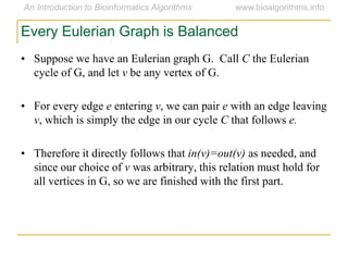 Every Eulerian Graph is Balanced
• Suppose we have an Eulerian graph G. Call C the Eulerian
cycle of G, and let v be any vertex of G.
• For every edge e entering v, we can pair e with an edge leaving
v, which is simply the edge in our cycle C that follows e.
• Therefore it directly follows that in(v)=out(v) as needed, and
since our choice of v was arbitrary, this relation must hold for
all vertices in G, so we are finished with the first part.
 
