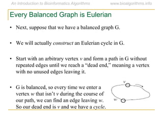 Every Balanced Graph is Eulerian
• Next, suppose that we have a balanced graph G.
• We will actually construct an Eulerian cycle in G.
• Start with an arbitrary vertex v and form a path in G without
repeated edges until we reach a ―dead end,‖ meaning a vertex
with no unused edges leaving it.
• G is balanced, so every time we enter a
vertex w that isn’t v during the course of
our path, we can find an edge leaving w.
So our dead end is v and we have a cycle.
 