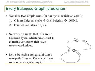 Every Balanced Graph is Eulerian
• We have two simple cases for our cycle, which we call C:
1. C is an Eulerian cycle  G is Eulerian  DONE.
2. C is not an Eulerian cycle.
• So we can assume that C is not an
Eulerian cycle, which means that C
contains vertices which have
untraversed edges.
• Let w be such a vertex, and start a
new path from w. Once again, we
must obtain a cycle, say C’.
 