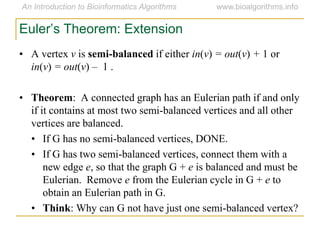 • A vertex v is semi-balanced if either in(v) = out(v) + 1 or
in(v) = out(v) – 1 .
• Theorem: A connected graph has an Eulerian path if and only
if it contains at most two semi-balanced vertices and all other
vertices are balanced.
• If G has no semi-balanced vertices, DONE.
• If G has two semi-balanced vertices, connect them with a
new edge e, so that the graph G + e is balanced and must be
Eulerian. Remove e from the Eulerian cycle in G + e to
obtain an Eulerian path in G.
• Think: Why can G not have just one semi-balanced vertex?
Euler’s Theorem: Extension
 