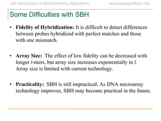 • Fidelity of Hybridization: It is difficult to detect differences
between probes hybridized with perfect matches and those
with one mismatch.
• Array Size: The effect of low fidelity can be decreased with
longer l-mers, but array size increases exponentially in l.
Array size is limited with current technology.
• Practicality: SBH is still impractical. As DNA microarray
technology improves, SBH may become practical in the future.
Some Difficulties with SBH
 