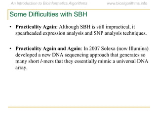 • Practicality Again: Although SBH is still impractical, it
spearheaded expression analysis and SNP analysis techniques.
• Practicality Again and Again: In 2007 Solexa (now Illumina)
developed a new DNA sequencing approach that generates so
many short l-mers that they essentially mimic a universal DNA
array.
Some Difficulties with SBH
 