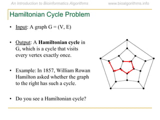 • Input: A graph G = (V, E)
• Output: A Hamiltonian cycle in
G, which is a cycle that visits
every vertex exactly once.
• Example: In 1857, William Rowan
Hamilton asked whether the graph
to the right has such a cycle.
• Do you see a Hamiltonian cycle?
Hamiltonian Cycle Problem
 