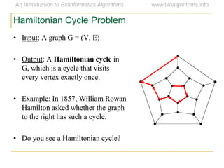 • Input: A graph G = (V, E)
• Output: A Hamiltonian cycle in
G, which is a cycle that visits
every vertex exactly once.
• Example: In 1857, William Rowan
Hamilton asked whether the graph
to the right has such a cycle.
• Do you see a Hamiltonian cycle?
Hamiltonian Cycle Problem
 