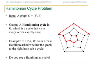 • Input: A graph G = (V, E)
• Output: A Hamiltonian cycle in
G, which is a cycle that visits
every vertex exactly once.
• Example: In 1857, William Rowan
Hamilton asked whether the graph
to the right has such a cycle.
• Do you see a Hamiltonian cycle?
Hamiltonian Cycle Problem
 