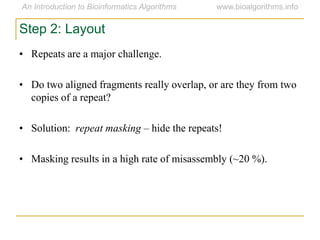 Step 2: Layout
• Repeats are a major challenge.
• Do two aligned fragments really overlap, or are they from two
copies of a repeat?
• Solution: repeat masking – hide the repeats!
• Masking results in a high rate of misassembly (~20 %).
 