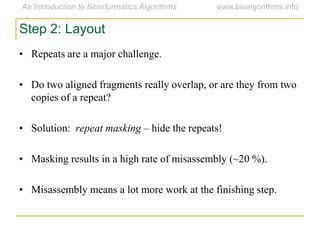 Step 2: Layout
• Repeats are a major challenge.
• Do two aligned fragments really overlap, or are they from two
copies of a repeat?
• Solution: repeat masking – hide the repeats!
• Masking results in a high rate of misassembly (~20 %).
• Misassembly means a lot more work at the finishing step.
 