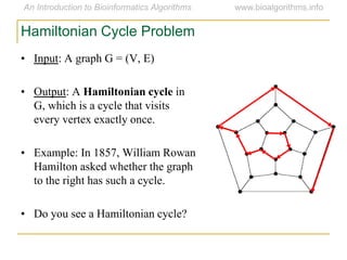 • Input: A graph G = (V, E)
• Output: A Hamiltonian cycle in
G, which is a cycle that visits
every vertex exactly once.
• Example: In 1857, William Rowan
Hamilton asked whether the graph
to the right has such a cycle.
• Do you see a Hamiltonian cycle?
Hamiltonian Cycle Problem
 