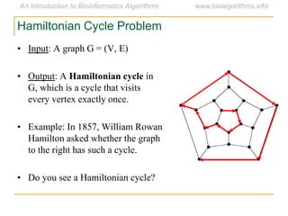 • Input: A graph G = (V, E)
• Output: A Hamiltonian cycle in
G, which is a cycle that visits
every vertex exactly once.
• Example: In 1857, William Rowan
Hamilton asked whether the graph
to the right has such a cycle.
• Do you see a Hamiltonian cycle?
Hamiltonian Cycle Problem
 