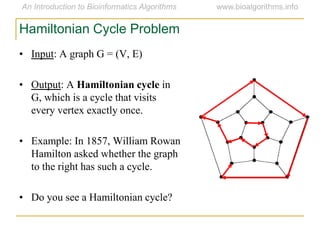 • Input: A graph G = (V, E)
• Output: A Hamiltonian cycle in
G, which is a cycle that visits
every vertex exactly once.
• Example: In 1857, William Rowan
Hamilton asked whether the graph
to the right has such a cycle.
• Do you see a Hamiltonian cycle?
Hamiltonian Cycle Problem
 