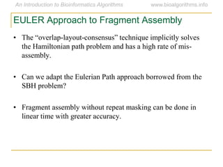 • The ―overlap-layout-consensus‖ technique implicitly solves
the Hamiltonian path problem and has a high rate of mis-
assembly.
• Can we adapt the Eulerian Path approach borrowed from the
SBH problem?
• Fragment assembly without repeat masking can be done in
linear time with greater accuracy.
EULER Approach to Fragment Assembly
 