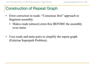 • Error correction in reads: ―Consensus first‖ approach to
fragment assembly.
• Makes reads (almost) error-free BEFORE the assembly
even starts.
• Uses reads and mate-pairs to simplify the repeat graph
(Eulerian Superpath Problem).
Construction of Repeat Graph
 