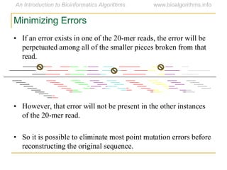 • If an error exists in one of the 20-mer reads, the error will be
perpetuated among all of the smaller pieces broken from that
read.
• However, that error will not be present in the other instances
of the 20-mer read.
• So it is possible to eliminate most point mutation errors before
reconstructing the original sequence.
Minimizing Errors
 