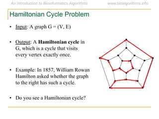 • Input: A graph G = (V, E)
• Output: A Hamiltonian cycle in
G, which is a cycle that visits
every vertex exactly once.
• Example: In 1857, William Rowan
Hamilton asked whether the graph
to the right has such a cycle.
• Do you see a Hamiltonian cycle?
Hamiltonian Cycle Problem
 