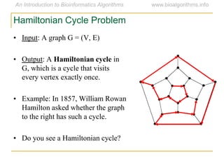 • Input: A graph G = (V, E)
• Output: A Hamiltonian cycle in
G, which is a cycle that visits
every vertex exactly once.
• Example: In 1857, William Rowan
Hamilton asked whether the graph
to the right has such a cycle.
• Do you see a Hamiltonian cycle?
Hamiltonian Cycle Problem
 