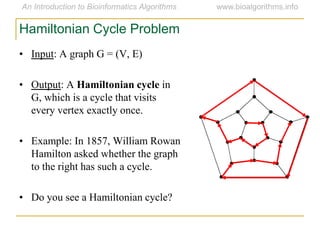• Input: A graph G = (V, E)
• Output: A Hamiltonian cycle in
G, which is a cycle that visits
every vertex exactly once.
• Example: In 1857, William Rowan
Hamilton asked whether the graph
to the right has such a cycle.
• Do you see a Hamiltonian cycle?
Hamiltonian Cycle Problem
 