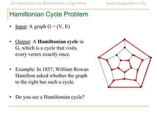 • Input: A graph G = (V, E)
• Output: A Hamiltonian cycle in
G, which is a cycle that visits
every vertex exactly once.
• Example: In 1857, William Rowan
Hamilton asked whether the graph
to the right has such a cycle.
• Do you see a Hamiltonian cycle?
Hamiltonian Cycle Problem
 