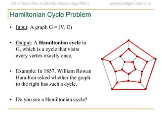 • Input: A graph G = (V, E)
• Output: A Hamiltonian cycle in
G, which is a cycle that visits
every vertex exactly once.
• Example: In 1857, William Rowan
Hamilton asked whether the graph
to the right has such a cycle.
• Do you see a Hamiltonian cycle?
Hamiltonian Cycle Problem
 