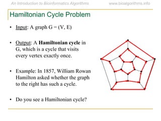 • Input: A graph G = (V, E)
• Output: A Hamiltonian cycle in
G, which is a cycle that visits
every vertex exactly once.
• Example: In 1857, William Rowan
Hamilton asked whether the graph
to the right has such a cycle.
• Do you see a Hamiltonian cycle?
Hamiltonian Cycle Problem
 