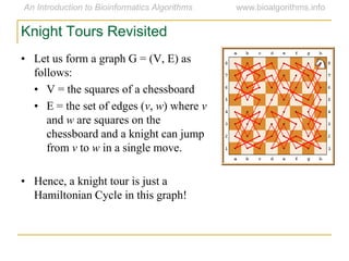 • Let us form a graph G = (V, E) as
follows:
• V = the squares of a chessboard
• E = the set of edges (v, w) where v
and w are squares on the
chessboard and a knight can jump
from v to w in a single move.
• Hence, a knight tour is just a
Hamiltonian Cycle in this graph!
Knight Tours Revisited
 