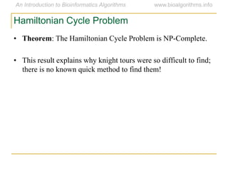 • Theorem: The Hamiltonian Cycle Problem is NP-Complete.
• This result explains why knight tours were so difficult to find;
there is no known quick method to find them!
Hamiltonian Cycle Problem
 