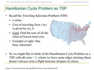 • Recall the Traveling Salesman Problem (TSP):
• n cities
• Cost of traveling from i to j
is given by c(i, j)
• Goal: Find the tour of all the
cities of lowest total cost.
• Example at right: One
busy salesman!
• So we might like to think of the Hamiltonian Cycle Problem as a
TSP with all costs = 1, where we have some edges missing (there
doesn’t always exist a flight between all pairs of cities).
Hamiltonian Cycle Problem as TSP
http://www.ima.umn.edu/public-lecture/tsp/index.html
 